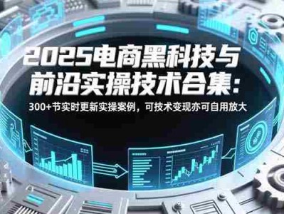 2025电商黑科技与前沿实操技术合集：300+节实时更新实操案例，可技术变现亦可自用放大