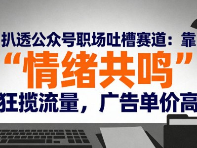 扒透公众号职场吐槽赛道：靠“情绪共鸣”狂揽流量，广告单价高